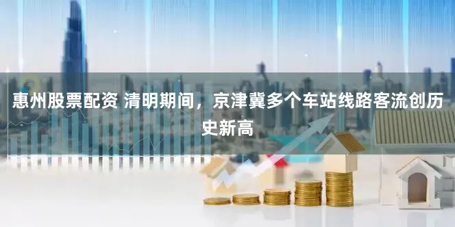 惠州股票配资 清明期间，京津冀多个车站线路客流创历史新高