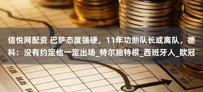 信悦网配资 巴萨态度强硬，11年功勋队长或离队，德科：没有约定他一定出场_特尔施特根_西班牙人_欧冠