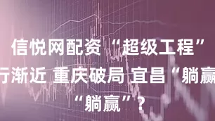 信悦网配资 “超级工程”渐行渐近 重庆破局 宜昌“躺赢”？