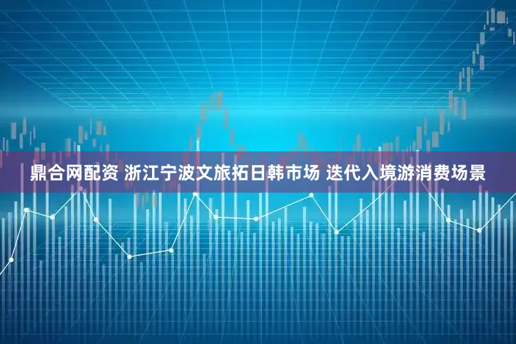 鼎合网配资 浙江宁波文旅拓日韩市场 迭代入境游消费场景