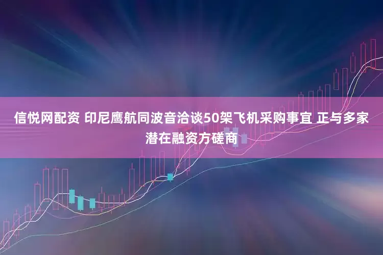 信悦网配资 印尼鹰航同波音洽谈50架飞机采购事宜 正与多家潜在融资方磋商