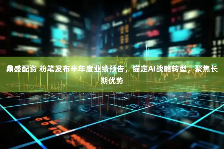 鼎盛配资 粉笔发布半年度业绩预告，锚定AI战略转型，聚焦长期优势