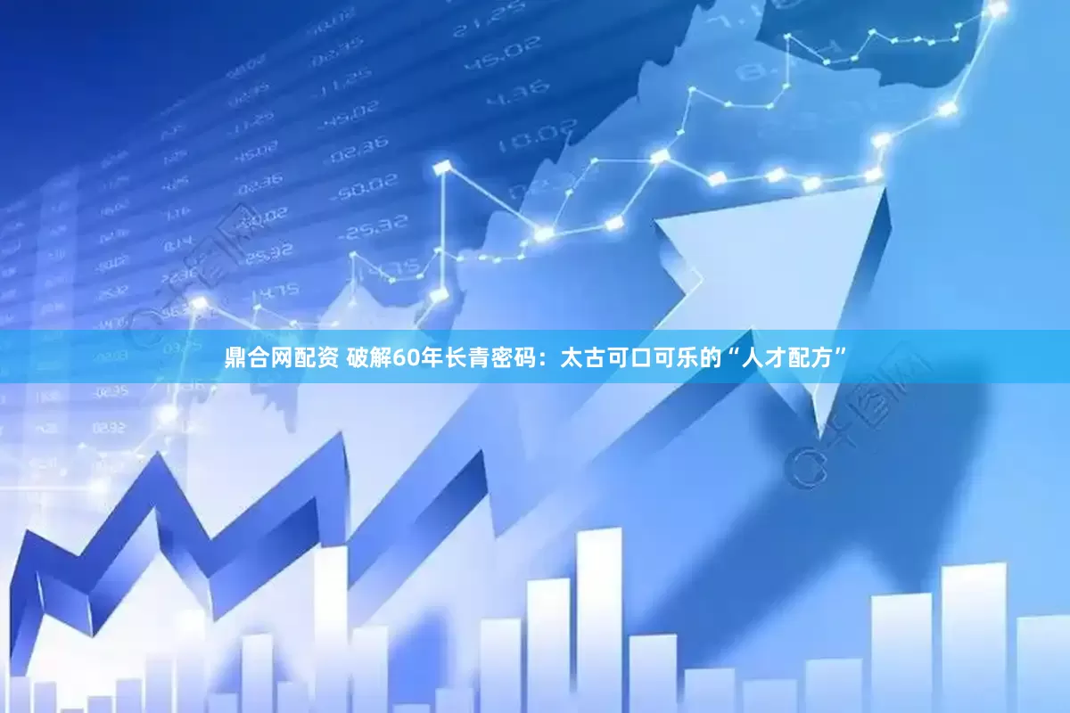 鼎合网配资 破解60年长青密码：太古可口可乐的“人才配方”