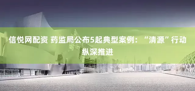 信悦网配资 药监局公布5起典型案例：“清源”行动纵深推进