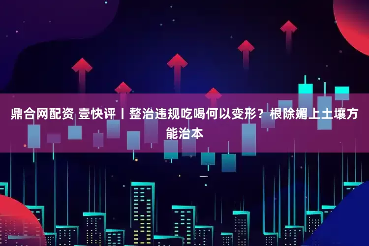 鼎合网配资 壹快评丨整治违规吃喝何以变形？根除媚上土壤方能治本