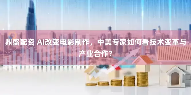 鼎盛配资 AI改变电影制作，中美专家如何看技术变革与产业合作？
